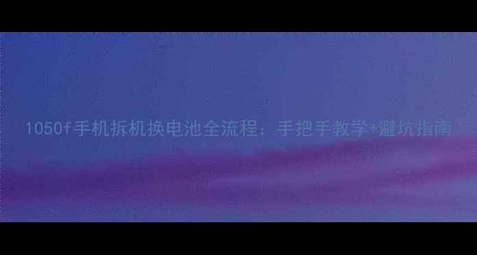 1050f手机拆机换电池全流程手把手教学避坑指南