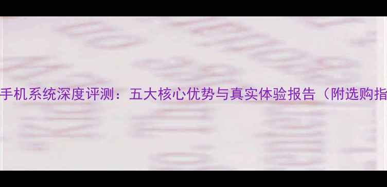 图片 360os手机系统深度评测：五大核心优势与真实体验报告（附选购指南）1