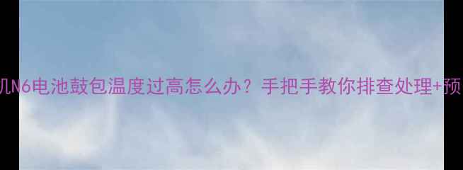 360手机N6电池鼓包温度过高怎么办手把手教你排查处理预防指南