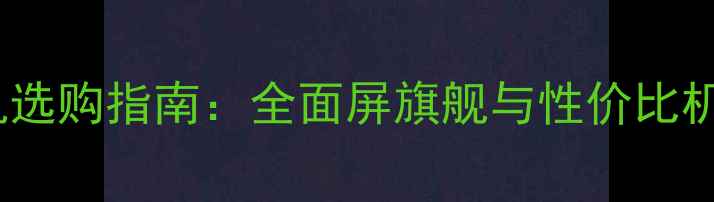 图片 7寸大屏手机选购指南：全面屏旗舰与性价比机型深度测评