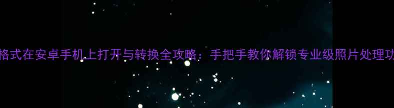 DNG格式在安卓手机上打开与转换全攻略手把手教你解锁专业级照片处理功能
