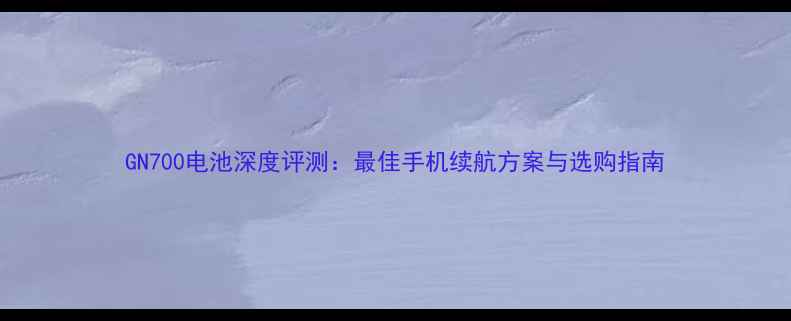 GN700电池深度评测最佳手机续航方案与选购指南
