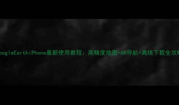 GoogleEarthiPhone最新使用教程高精度地图AR导航离线下载全攻略