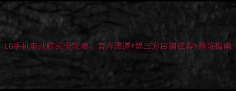 LG手机电池购买全攻略官方渠道第三方店铺推荐避坑指南
