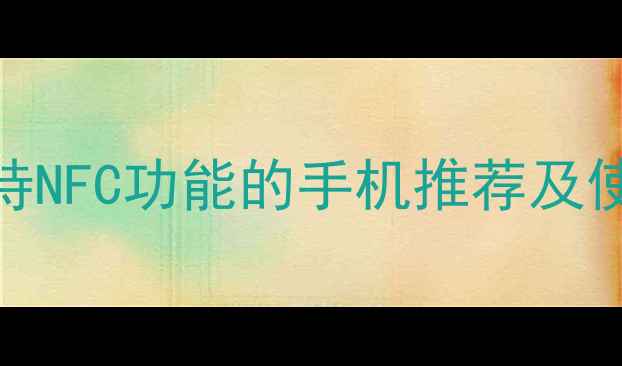 NFC手机选购指南支持NFC功能的手机推荐及使用场景附详细对比