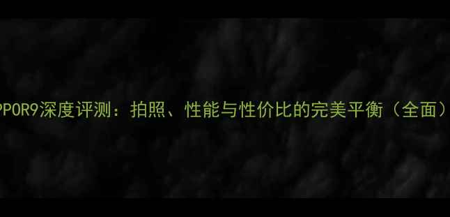 OPPOR9深度评测拍照性能与性价比的完美平衡全面