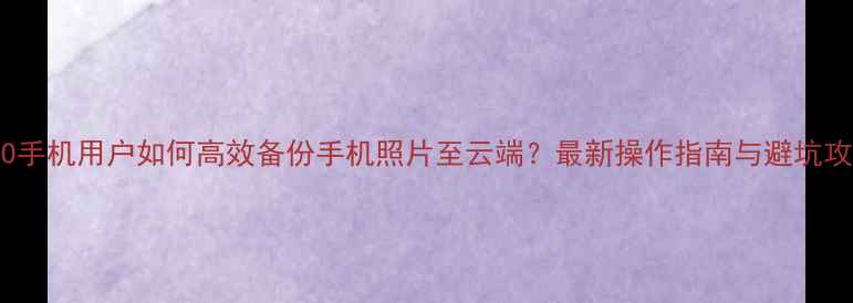 OPPO手机用户如何高效备份手机照片至云端最新操作指南与避坑攻略