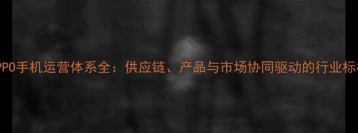 图片 OPPO手机运营体系全：供应链、产品与市场协同驱动的行业标杆