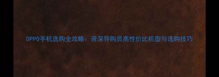 OPPO手机选购全攻略资深导购员高性价比机型与选购技巧