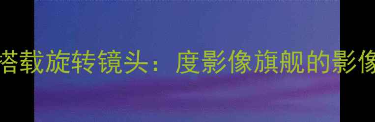 OPPO折叠屏手机搭载旋转镜头度影像旗舰的影像革命与科技突破
