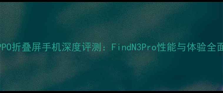 OPPO折叠屏手机深度评测FindN3Pro性能与体验全面