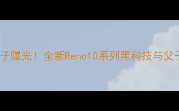 Oppo吴强儿子曝光全新Reno10系列黑科技与父子同款设计