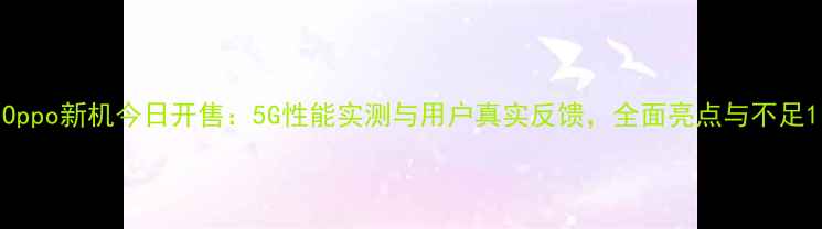 Oppo新机今日开售5G性能实测与用户真实反馈全面亮点与不足