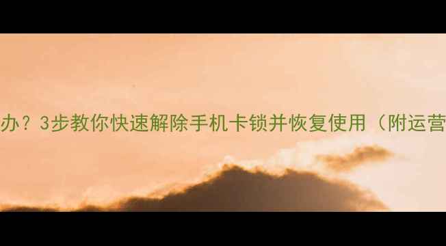 SIM卡锁机怎么办3步教你快速解除手机卡锁并恢复使用附运营商客服电话