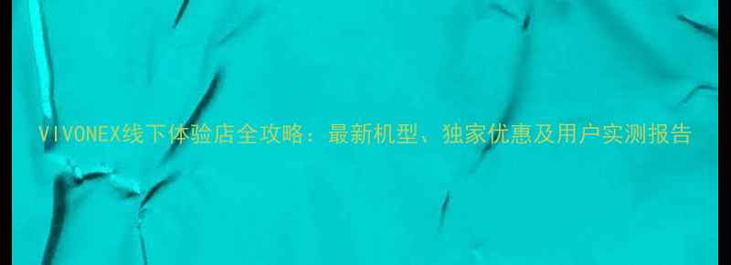 图片 VIVONEX线下体验店全攻略：最新机型、独家优惠及用户实测报告