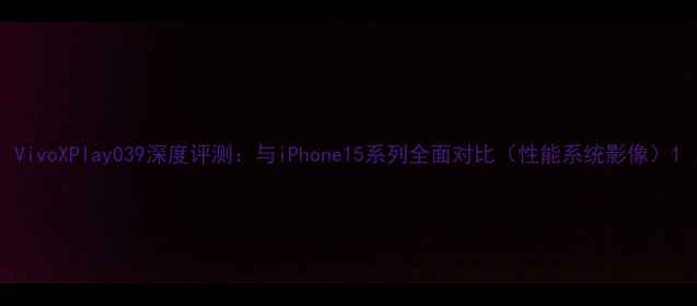 VivoXPlay039深度评测与iPhone15系列全面对比性能系统影像