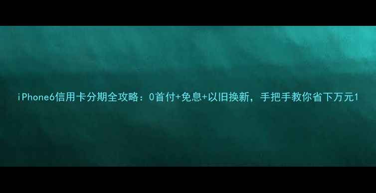 iPhone6信用卡分期全攻略0首付免息以旧换新手把手教你省下万元