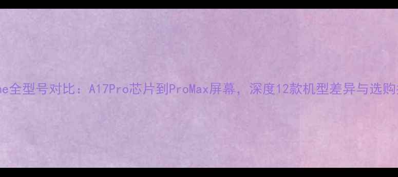 图片 iPhone全型号对比：A17Pro芯片到ProMax屏幕，深度12款机型差异与选购指南1