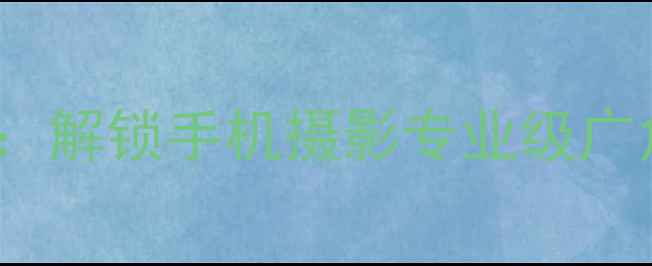 iPhone广角镜头使用全攻略解锁手机摄影专业级广角拍摄技巧附实战案例