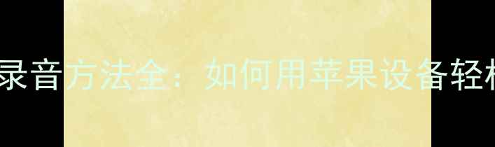 iPhone手机录音方法全如何用苹果设备轻松录制音频