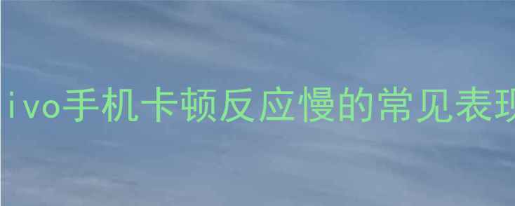 vivo手机卡顿反应慢的常见表现