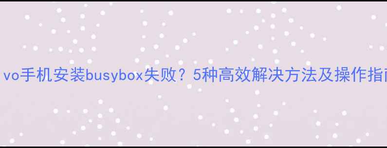 vivo手机安装busybox失败5种高效解决方法及操作指南