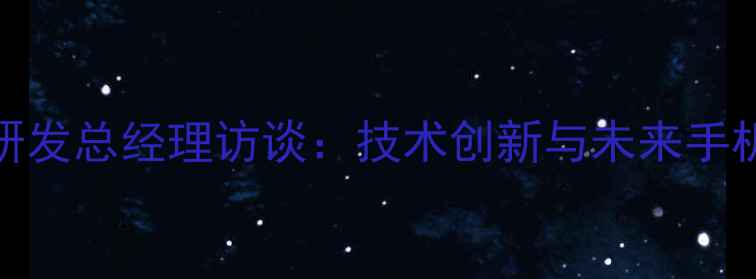 图片 vivo研发总经理访谈：技术创新与未来手机趋势
