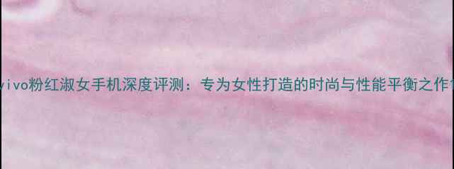 vivo粉红淑女手机深度评测专为女性打造的时尚与性能平衡之作
