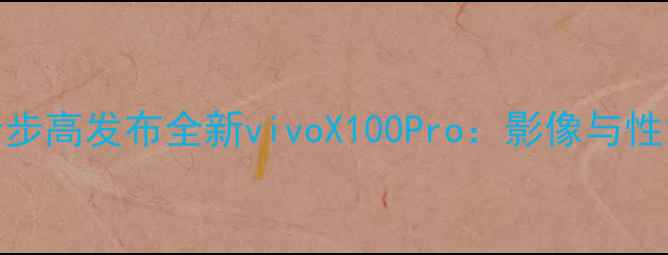 OPPO母公司步步高发布全新vivoX100Pro影像与性能全面升级