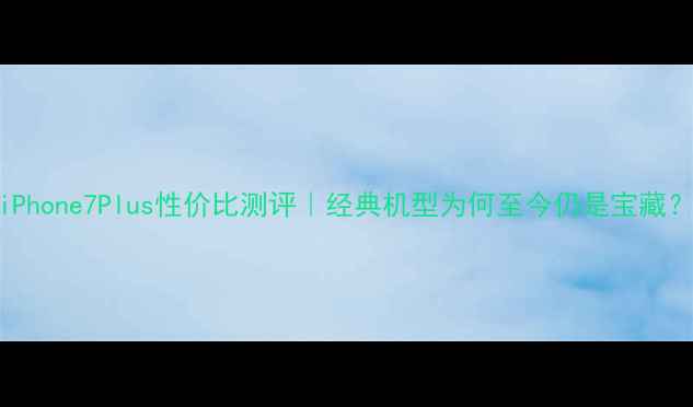 iPhone7Plus性价比测评经典机型为何至今仍是宝藏