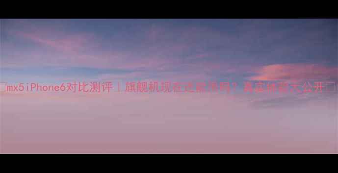 mx5iPhone6对比测评旗舰机现在还能用吗真实体验大公开