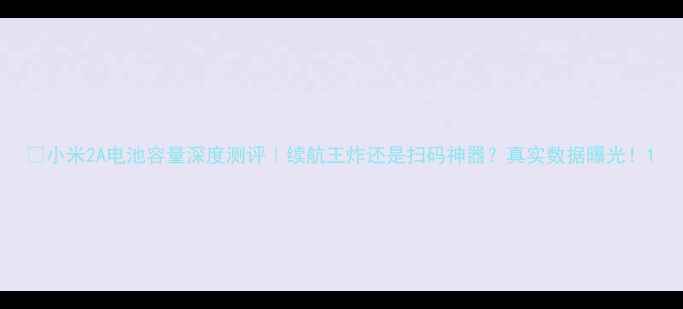 小米2A电池容量深度测评续航王炸还是扫码神器真实数据曝光