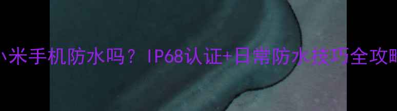 小米手机防水吗IP68认证日常防水技巧全攻略