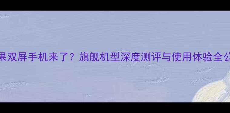 苹果双屏手机来了旗舰机型深度测评与使用体验全公开
