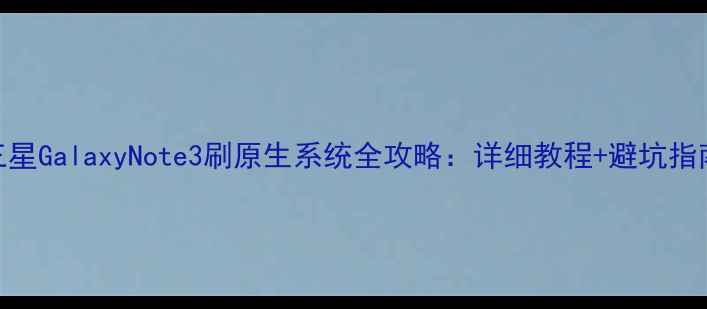 图片 三星GalaxyNote3刷原生系统全攻略：详细教程+避坑指南