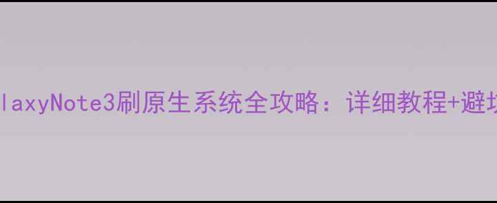三星GalaxyNote3刷原生系统全攻略详细教程避坑指南