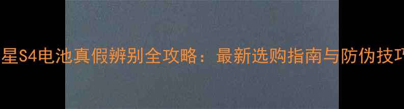 三星S4电池真假辨别全攻略最新选购指南与防伪技巧