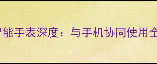 三星Tizen系统智能手表深度与手机协同使用全攻略及选购指南