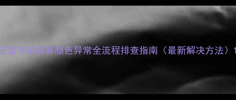 图片 三星手机屏幕颜色异常全流程排查指南（最新解决方法）1
