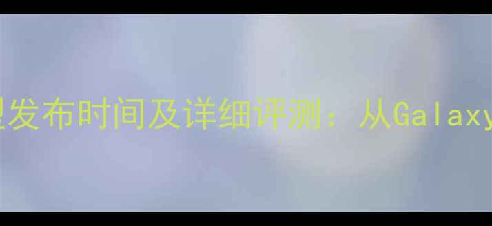 三星手机最新机型发布时间及详细评测从GalaxyS24到ZFlip5全面