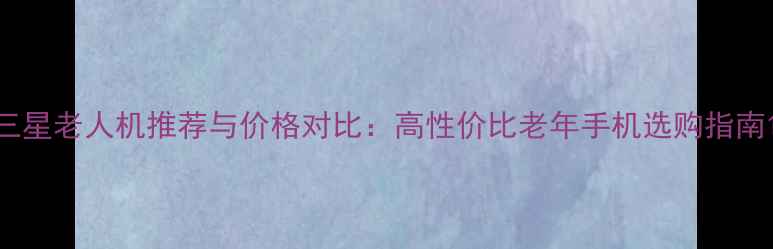 图片 三星老人机推荐与价格对比：高性价比老年手机选购指南1