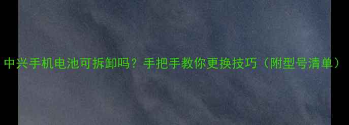 中兴手机电池可拆卸吗手把手教你更换技巧附型号清单