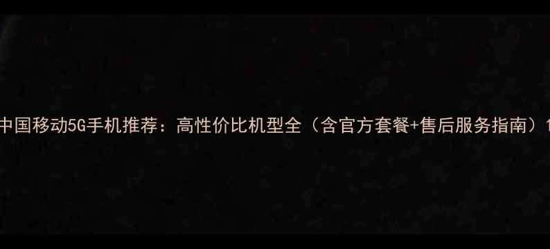 中国移动5G手机推荐高性价比机型全含官方套餐售后服务指南