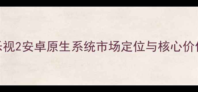 乐视2安卓原生系统市场定位与核心价值