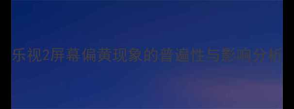 乐视2屏幕偏黄现象的普遍性与影响分析