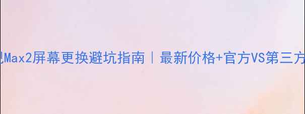乐视Max2屏幕更换避坑指南最新价格官方VS第三方全
