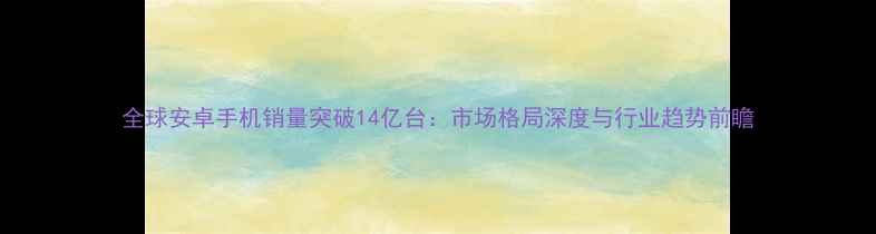 图片 全球安卓手机销量突破14亿台：市场格局深度与行业趋势前瞻