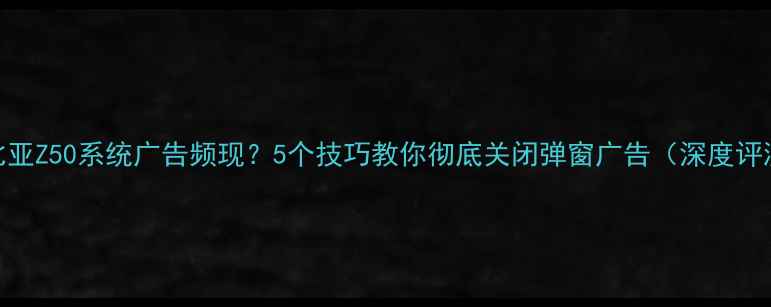 图片 努比亚Z50系统广告频现？5个技巧教你彻底关闭弹窗广告（深度评测）