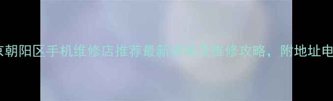 北京朝阳区手机维修店推荐最新榜单及维修攻略附地址电话