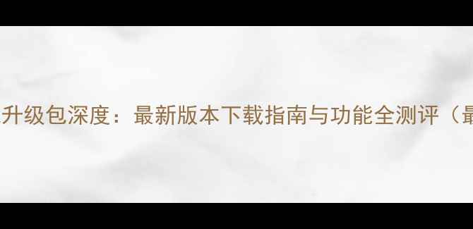 华为4X系统升级包深度最新版本下载指南与功能全测评最全攻略